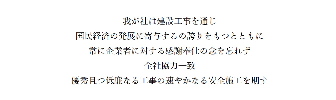 社訓  我が社は建設工事を通じ 国民経済の発展に寄与するの誇りをもつとともに 常に企業者に対する感謝奉仕の念を忘れず 全社協力一致 優秀且つ低廉なる工事の速やかなる安全施工を期す