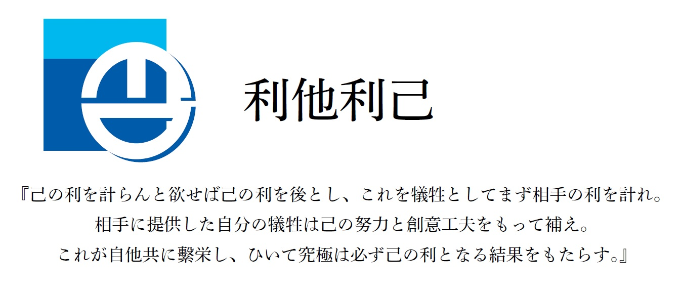 『利他利己』 『己の利を計らんと欲せば己の利を後とし、これを犠牲としてまず相手の利を計れ。相手に提供した自分の犠牲は己の努力と創意工夫をもって補え。これが自他共に繁栄し、ひいて究極は必ず己の利となる結果をもたらす。』