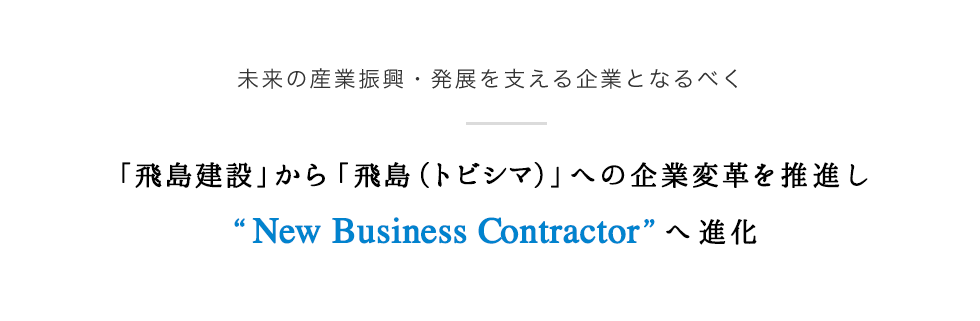 ～建設技術・防災技術により、未来の産業振興・発展を支える企業となるべく～　「飛島建設」から「飛島（トビシマ）」への企業変革を推進し「New Business Contractor」へ進化