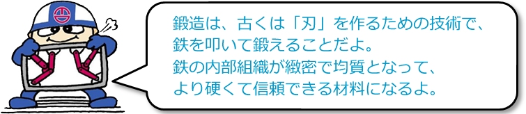 鍛造は、古くは「刃」を作るための技術で、鉄を叩いて鍛えることだよ。鉄の内部組織が緻密で均質となって、より硬くて信頼できる材料になるよ。